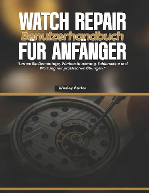 Watch Repair Benutzerhandbuch Für Anfänger: Lernen Sie Demontage, Werkrestaurierung, Fehlersuche und Wartung mit praktischen Übungen by Wesley Carter