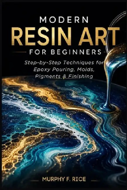 Modern Resin Art for Beginners: Step-by-Step Resin Art Techniques for Beginners Master Epoxy Pouring, Molds, Pigments, and Finishing by Murphy F. Rice