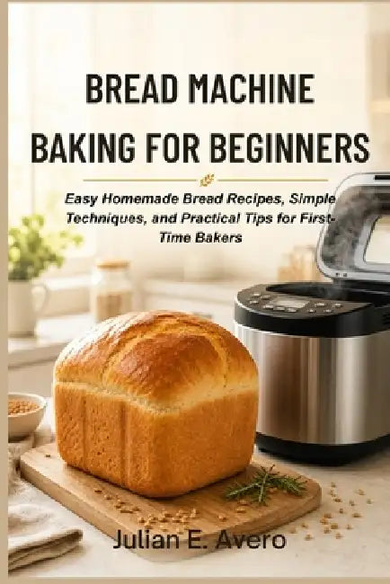 Bread Machine Baking for Beginners: Easy Homemade Bread Recipes, Simple Techniques, and Practical Tips for First-Time Bakers by Julian E. Avero