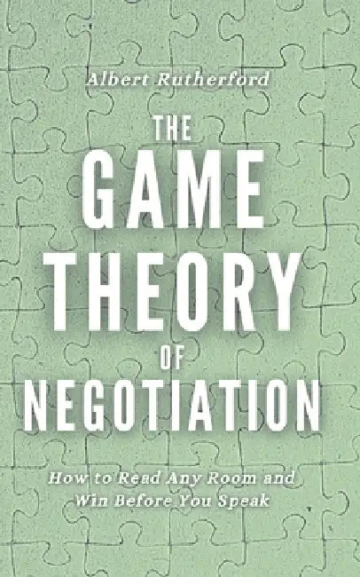 The Game Theory of Negotiation: How to Read Any Room and Win Before You Speak by Albert Rutherford