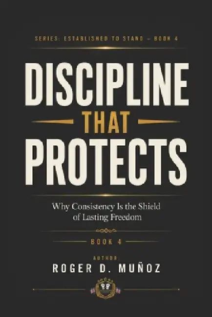 Discipline That Protects: Why Consistency Is the Shield of Lasting Freedom by Roger D. Muñoz
