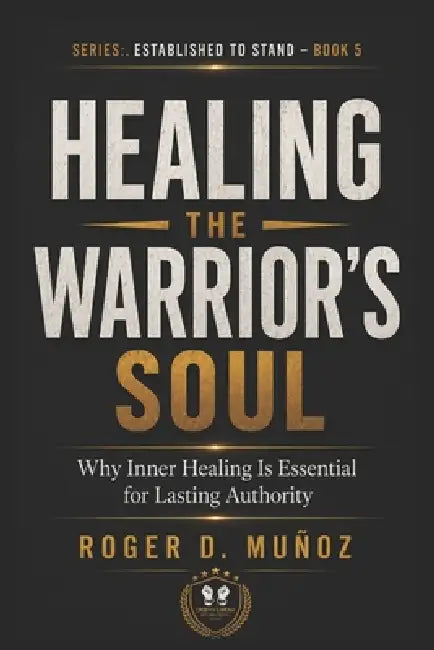 Healing the Warrior's Soul: Why Inner Healing Is Essential for Lasting Authority by Roger D. Muñoz