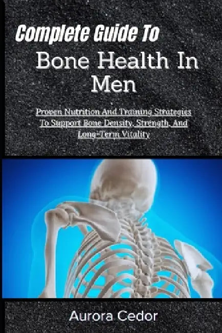 Complete Guide To Bone Health In Men: Proven Nutrition And Training Strategies To Support Bone Density, Strength, And Long-Term Vitality by Aurora Cedor