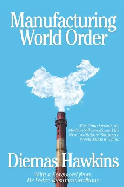 Manufacturing World Order: The China Dream, the Modern Silk Roads, and the New Institutions Shaping a World Made in China by Indra Kusumawardhana, Diemas Sukma Hawkins