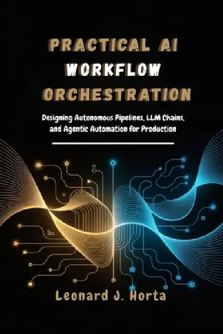 Practical AI Workflow Orchestration: Designing Autonomous Pipelines, LLM Chains, and Agentic Automation for Production by Leonard J. Horta