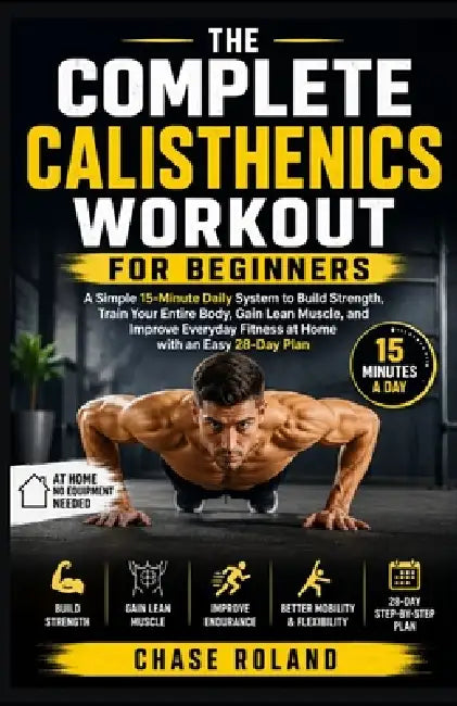 The Complete Calisthenics Workout For Beginners: A Simple 15-Minute Daily System to Build Strength, Train Your Entire Body, Gain Lean Muscle, and Impr by Chase Roland