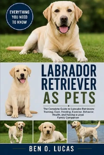 Labrador Retriever as Pets: The Complete Guide to Labrador Retrievers: Training, Care, Feeding, Exercise, Behavior, Health, and Raising a Loyal Family by Ben O. Lucas