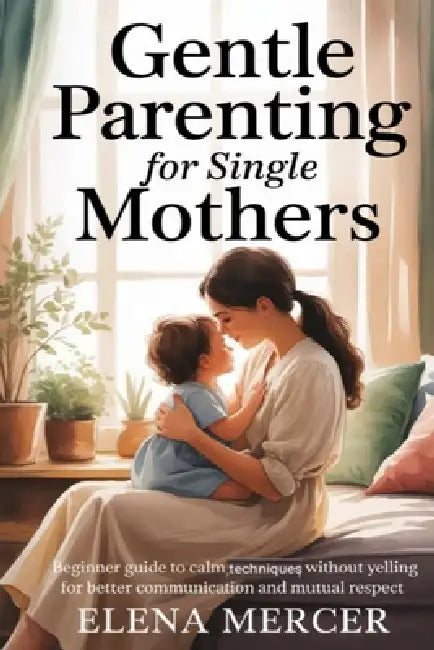 Gentle Parenting For Single Mothers: Beginner Guide to Calm Techniques Without Yelling for Better Communication and Mutual Respect by Elena Mercer