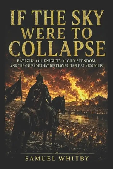 If the Sky Were to Collapse: Bayezid, the Knights of Christendom, and the Crusade That Destroyed Itself at Nicopolis by Samuel Whitby