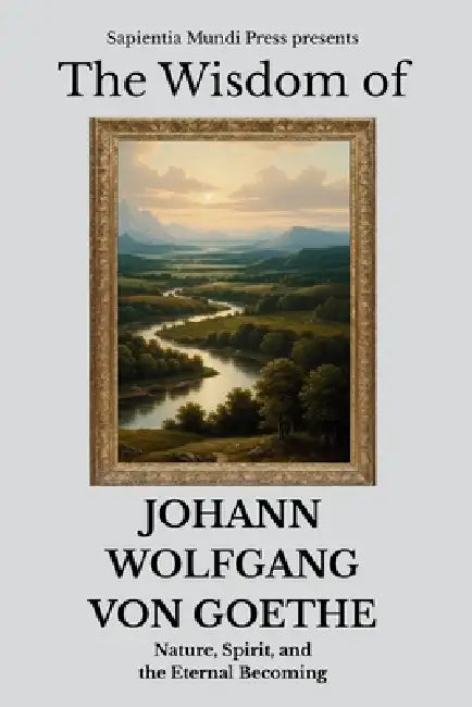 The Wisdom of Johann Wolfgang von Goethe: Nature, Spirit, and the Eternal Becoming by Sapientia Mundi Press