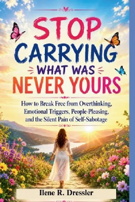 Stop Carrying What Was Never Yours: How to Break Free from Overthinking, Emotional Triggers, People-Pleasing, and the Silent Pain of Self-Sabotage by Ilene R. Dressler