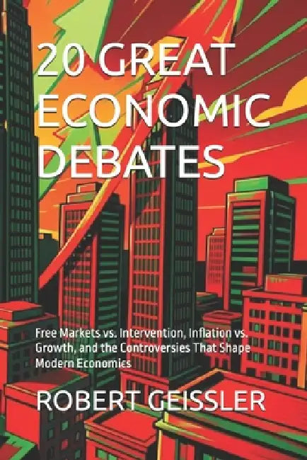 20 Great Economic Debates: Free Markets vs. Intervention, Inflation vs. Growth, and the Controversies That Shape Modern Economics by Robert Geissler