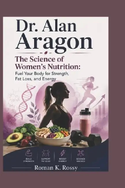 Dr. Alan Aragon: The Science of Women's Nutrition: Fuel Your Body for Strength, Fat Loss, and Energy by Roman K. Rossy