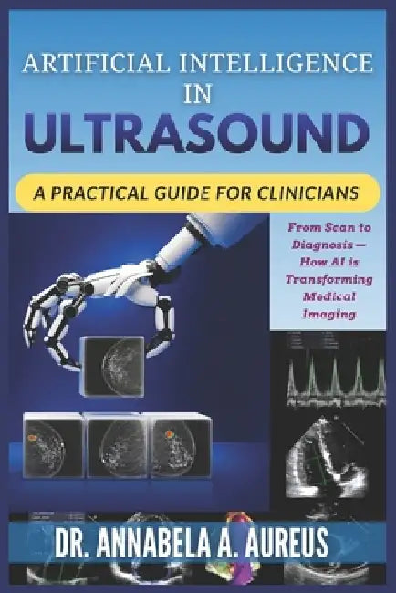 Artificial Intelligence in Ultrasound: A Practical Guide for Clinicians: From Scan to Diagnosis-How AI is Transforming Medical Imaging by Annabela A. Aureus