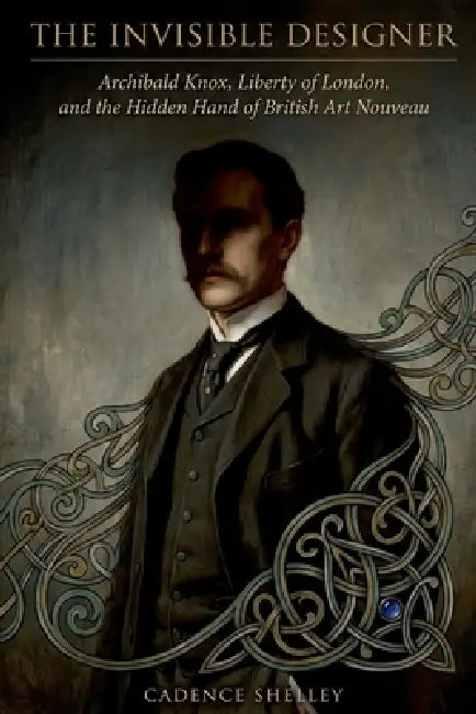 The Invisible Designer: Archibald Knox, Liberty of London, and the Hidden Hand of British Art Nouveau by Cadence Shelley