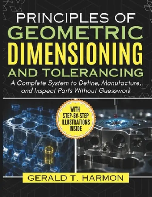 Principles of Geometric Dimensioning and Tolerancing: A Complete System to Define, Manufacture, and Inspect Parts Without Guesswork by Gerald T. Harmon