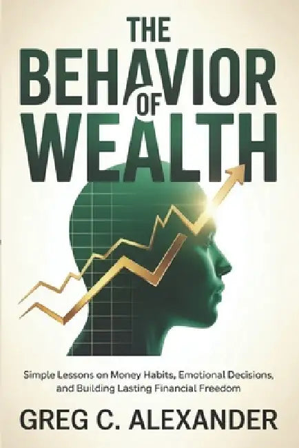 The Behavior of Wealth: Simple Lessons on Money Habits, Emotional Decisions, and Building Lasting Financial Freedom by Greg C. Alexander