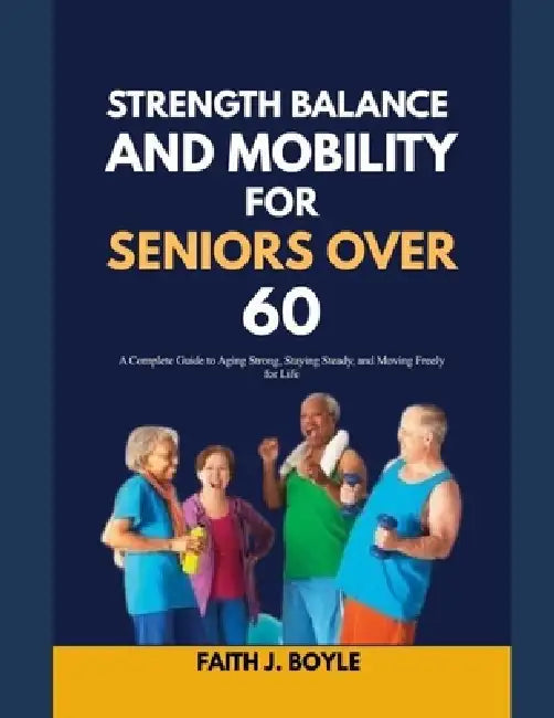 Strength, Balance and Mobility for Seniors Over 60: A Complete Guide to Aging Strong, Staying Steady, and Moving Freely for Life by Faith J. Boyle
