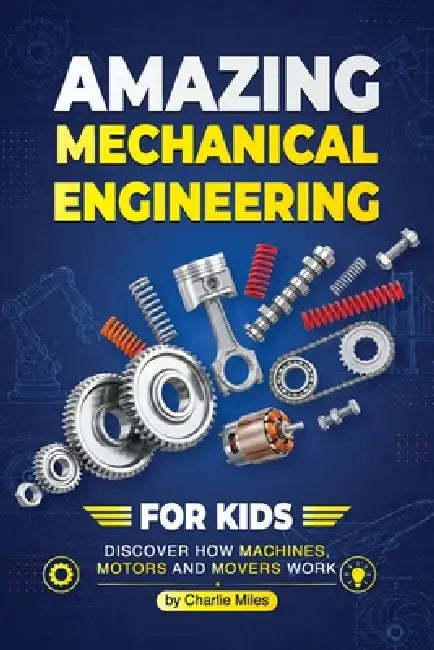 Amazing Mechanical Engineering for Kids: Discover How Machines, Motors and Movers Work - A Beginner-Friendly Guide to Gears, Engines, Robotics, and Re by Charlie Miles