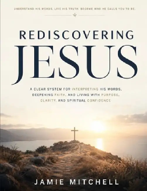 Rediscovering Jesus: A Clear System for Interpreting His Words, Deepening Faith, and Living with Purpose, Clarity, and Spiritual Confidence by Jamie Mitchell