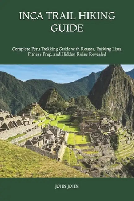 Inca Trail Hiking Guide: Complete Peru Trekking Guide with Routes, Packing Lists, Fitness Prep, and Hidden Ruins Revealed by John K. John