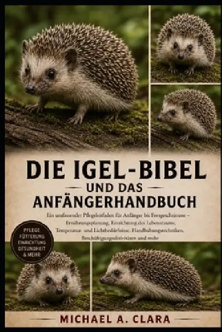 DIE Igel-BIBEL UND DAS ANFÄNGERHANDBUCH: Ein umfassender Pflegeleitfaden für Anfänger bis Fortgeschrittene - Ernährungsplanung, Einrichtung des Lebens by Michael A. Clara