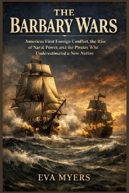 The Barbary Wars: America's First Foreign Conflict, the Rise of Naval Power, and the Pirates Who Underestimated a New Nation by Eva Myers