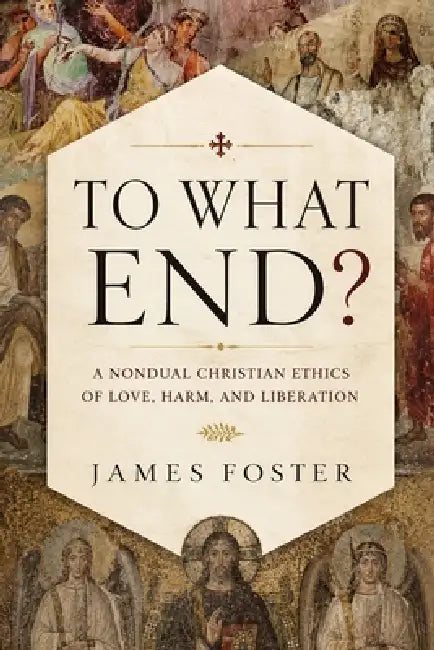 To What End?: A Nondual Christian Ethics of Love, Harm, and Liberation by James Foster