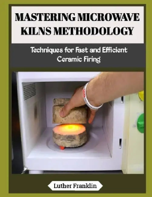Mastering Microwave Kilns Methodology: Techniques for Fast and Efficient Ceramic Firing by Luther Franklin