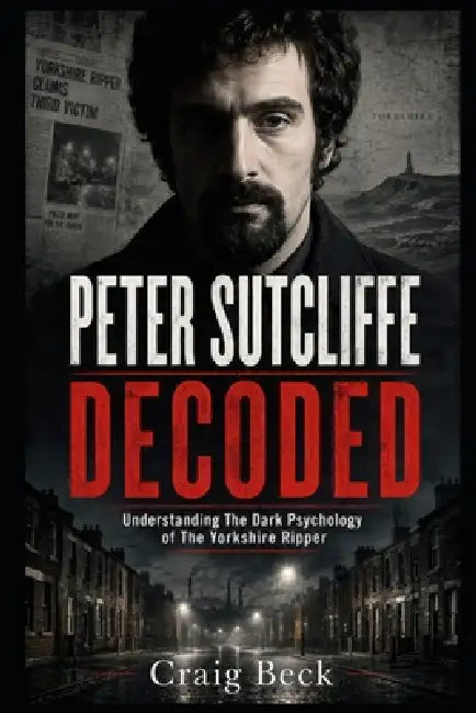 Peter Sutcliffe Decoded: Understanding The Dark Psychology of The Yorkshire Ripper by Craig Beck