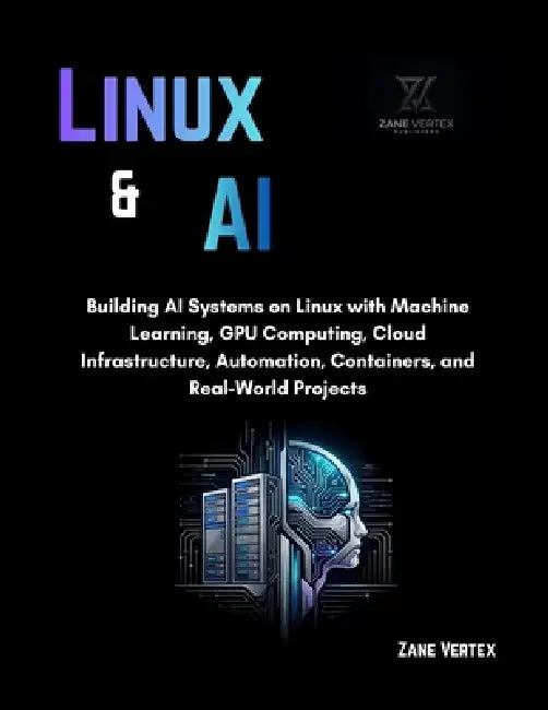Linux And AI: Building AI Systems on Linux with Machine Learning, GPU Computing, Cloud Infrastructure, Automation, Containers, and Real-World Projects by Zane Vertex