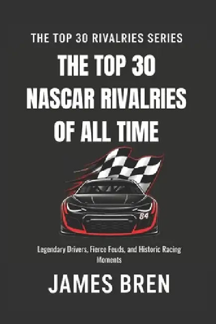 The Top 30 Rivalries in NASCAR History: Legendary Drivers, Fierce Feuds, and Historic Racing Moments by James Bren