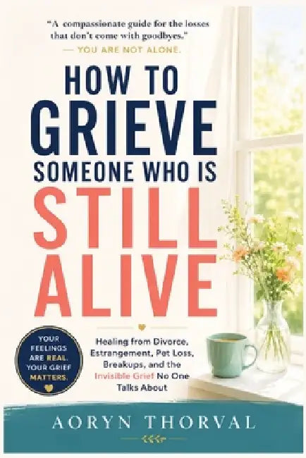 How to Grieve Someone Who Is Still Alive: Healing from Divorce, Estrangement, Pet Loss, Breakups, and the Invisible Grief No One Talks About by Aoryn Thorval