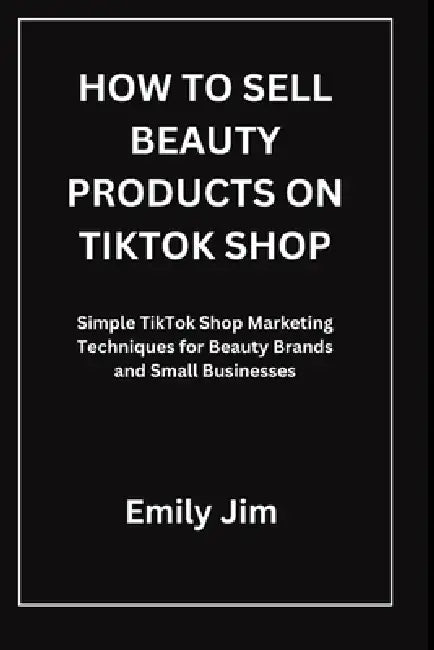 How to Sell Beauty Products on Tiktok Shop: Simple TikTok Shop Marketing Techniques for Beauty Brands and Small Businesses by Emily Jim