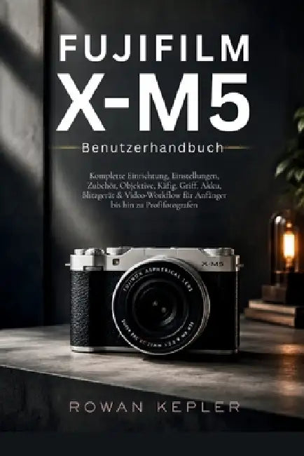 Fujifilm X-M5 Benutzerhandbuch: Komplette Einrichtung, Einstellungen, Zubehör, Objektive, Käfig, Griff, Akku, Blitzgerät & Video-Workflow für Anfänger by Rowan Kepler