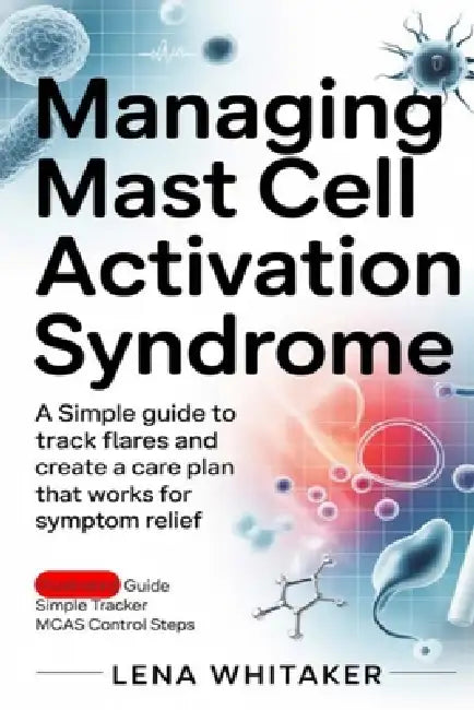 Managing Mast Cell Activation Syndrome: A Simple Guide to Track Flares and Create a Care Plan That Works for Symptom Relief by Lena Whitaker