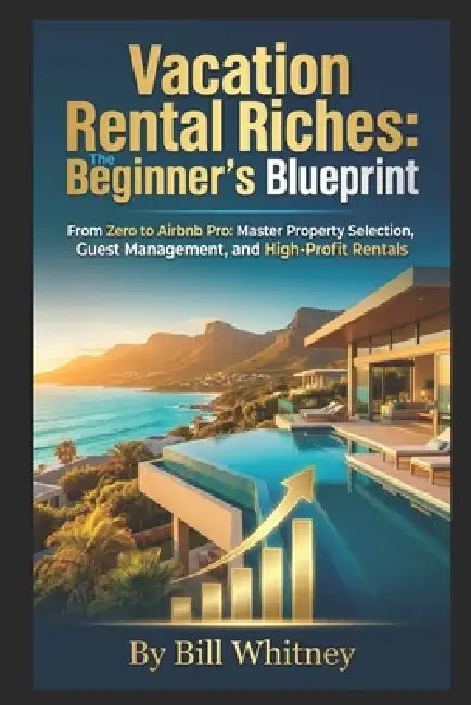 Vacation Rental Riches: The Beginner's Blueprint: From Zero to Airbnb Pro: Master Property Selection, Guest Management, and High-Profit Rentals by Bill Whitney