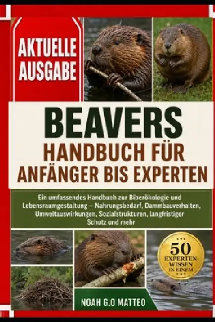Beavers Handbuch Für Anfänger Bis Experten: Ein umfassendes Handbuch zur Biberökologie und Lebensraumgestaltung - Nahrungsbedarf, Dammbauverhalten, Um by Noah G. O. Matteo
