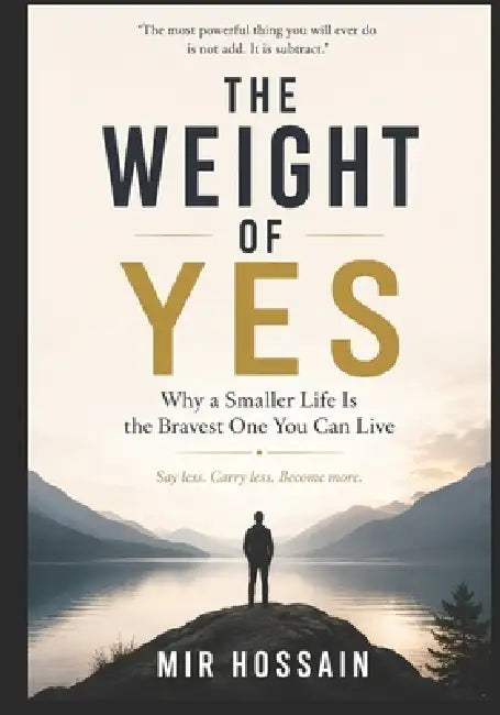 THE WEIGHT OF YES Why a Smaller Life Is the Bravest One You Can Live: Say less. Carry less. Become more. by Mir Hossain