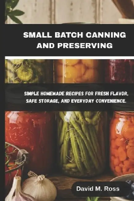 Small Batch Canning and Preserving: Simple Homemade Recipes for Fresh Flavor, Safe Storage, and Everyday Convenience by David M. Ross