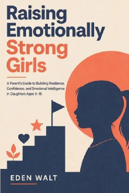 Raising Emotionally Strong Girls: A Parent's Guide to Building Resilience, Confidence and Emotional Intelligence in Daughters Ages 6-16 by Eden Walt