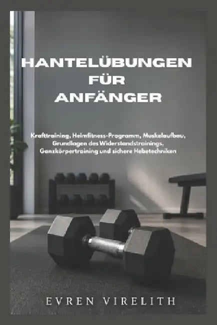 Hantelübungen Für Anfänger: Krafttraining, Heimfitness-Programm, Muskelaufbau, Grundlagen des Widerstandstrainings, Ganzkörpertraining und sichere Heb by Evren Virelith