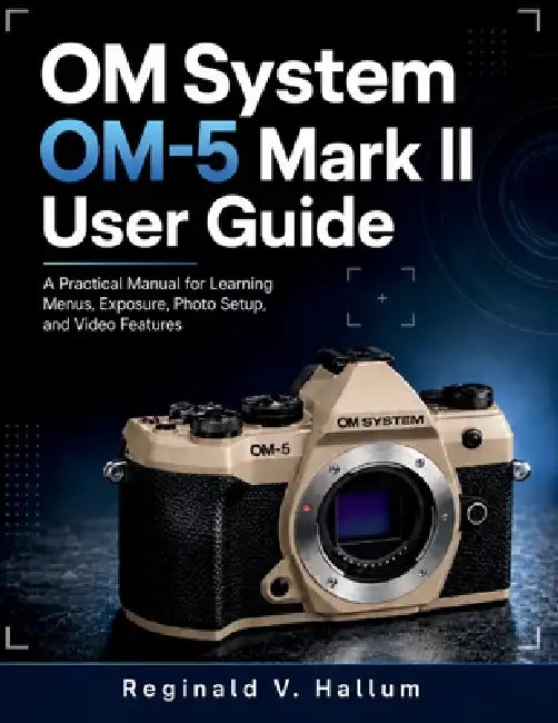OM System OM-5 Mark II: A Practical Manual for Learning Menus, Exposure, Photo Setup, and Video Features by Reginald V. Hallum