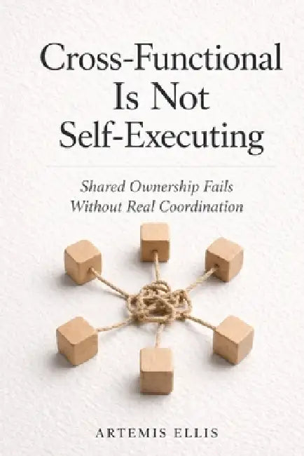 Cross-Functional Is Not Self-Executing: Shared Ownership Fails Without Real Coordination by Artemis Ellis