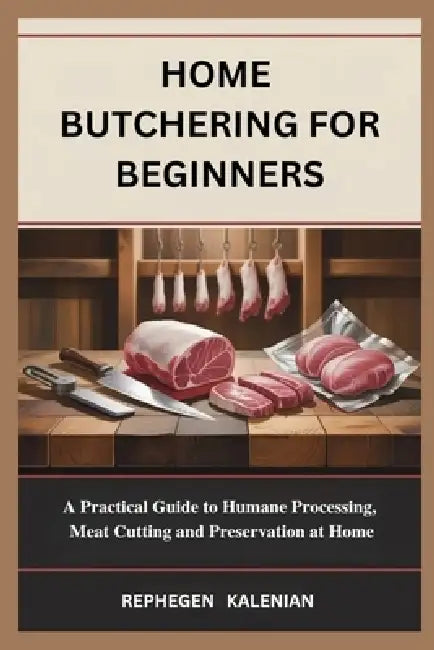 Home Butchering for Beginners: A Practical Guide to Humane Processing, Meat Cutting and Preservation at Home by Rephegen Kalenian