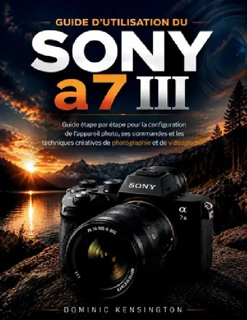 Guide d'utilisation du Sony a7 III: Guide étape par étape pour la configuration de l'appareil photo, ses commandes et les techniques créatives de phot by Dominic Kensington