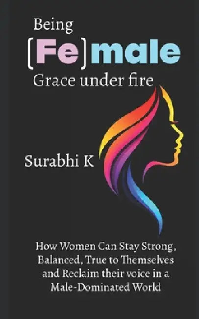 Being (Fe)male Grace under fire: How women can stay strong, balanced, true to themselves and reclaim their voice in a male-dominated world by Surabhi K