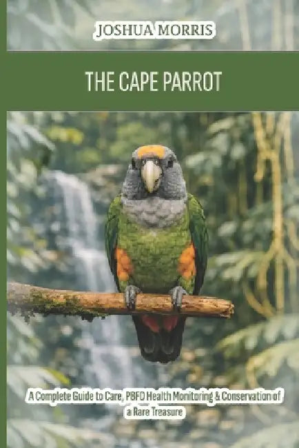 The Cape Parrot: A Complete Guide to Care, PBFD Health Monitoring & Conservation of a Rare Treasure by Joshua Morris