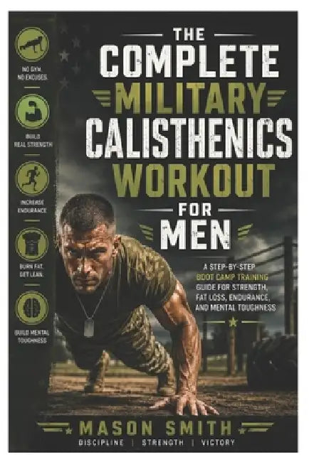 The Complete Military Calisthenics Workout For Men: A Step-by-Step Boot Camp Training Guide for Strength, Fat Loss, Endurance, and Mental Toughness by Mason Smith