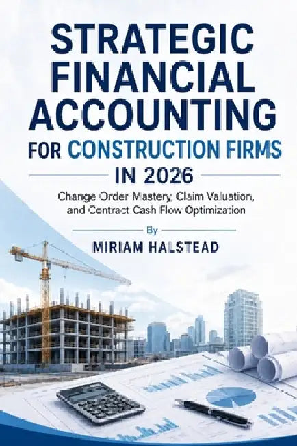 Strategic Financial Accounting for Construction Firms in 2026: Change Order Mastery, Claim Valuation, and Contract Cash Flow Optimization by Miriam Halstead